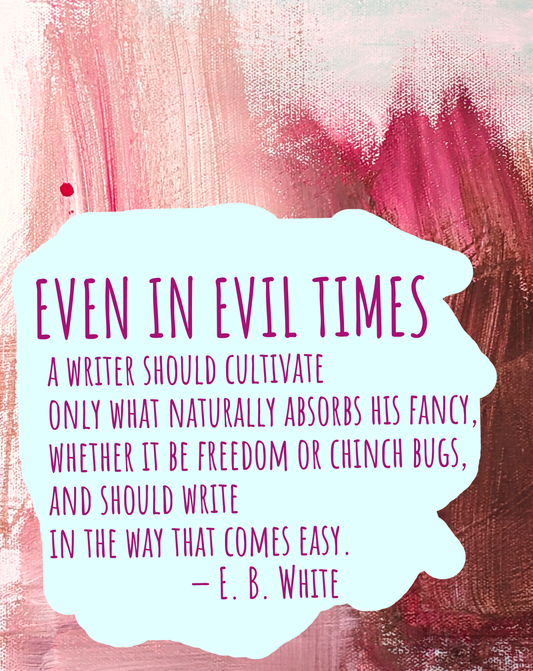 Even in evil times, a writer should cultivate only what naturally absorbs his fancy, whether it be freedom or chinch bugs, and should write in the way that comes easy. — E. B. White